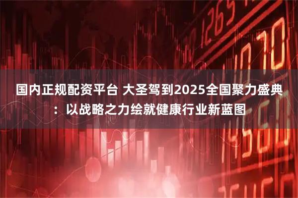 国内正规配资平台 大圣驾到2025全国聚力盛典：以战略之力绘就健康行业新蓝图