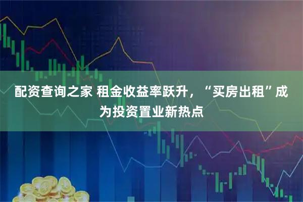 配资查询之家 租金收益率跃升，“买房出租”成为投资置业新热点