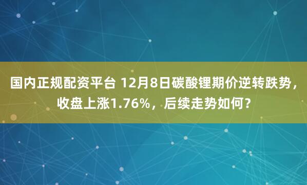 国内正规配资平台 12月8日碳酸锂期价逆转跌势，收盘上涨1.76%，后续走势如何？