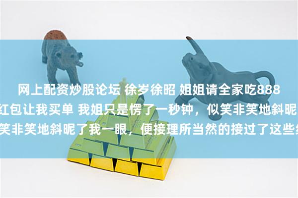 网上配资炒股论坛 徐岁徐昭 姐姐请全家吃8888元年夜饭妈妈却拿六毛红包让我买单 我姐只是愣了一秒钟，似笑非笑地斜昵了我一眼，便接理所当然的接过了这些红包开始分发。