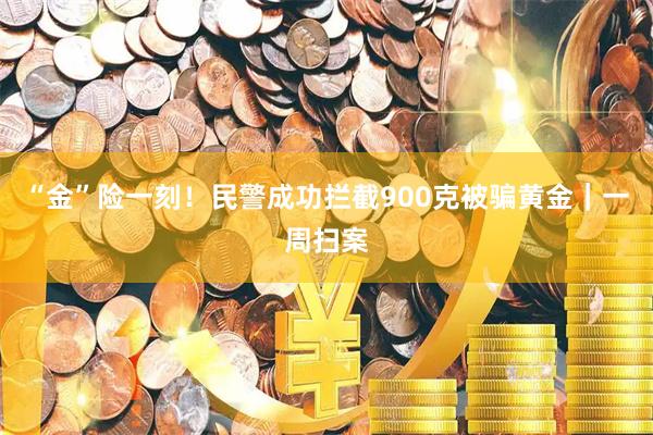 “金”险一刻！民警成功拦截900克被骗黄金｜一周扫案