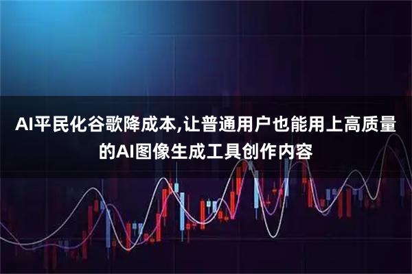 AI平民化谷歌降成本,让普通用户也能用上高质量的AI图像生成工具创作内容