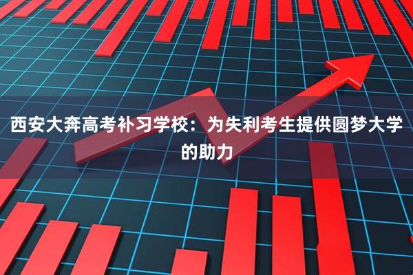 西安大奔高考补习学校：为失利考生提供圆梦大学的助力