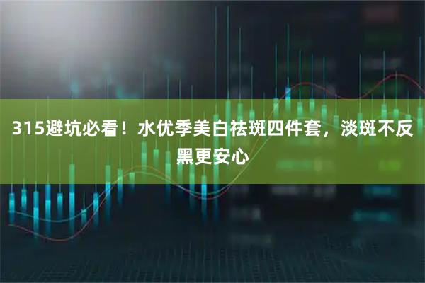 315避坑必看！水优季美白祛斑四件套，淡斑不反黑更安心