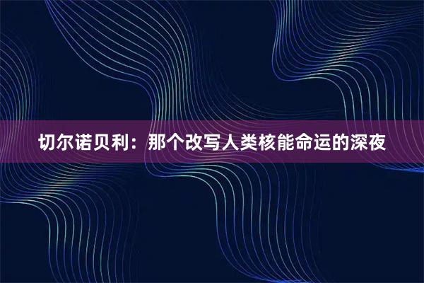 切尔诺贝利：那个改写人类核能命运的深夜
