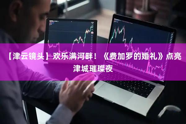 【津云镜头】欢乐满河畔！《费加罗的婚礼》点亮津城璀璨夜