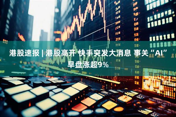 港股速报 | 港股高开 快手突发大消息 事关“AI”早盘涨超9%