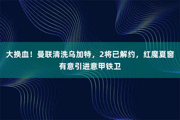 大换血！曼联清洗乌加特，2将已解约，红魔夏窗有意引进意甲铁卫