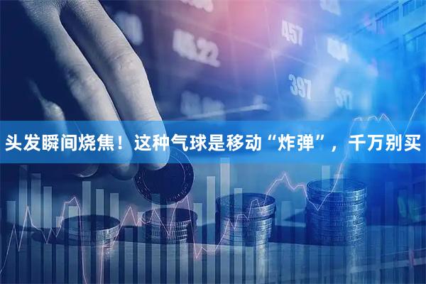 头发瞬间烧焦！这种气球是移动“炸弹”，千万别买