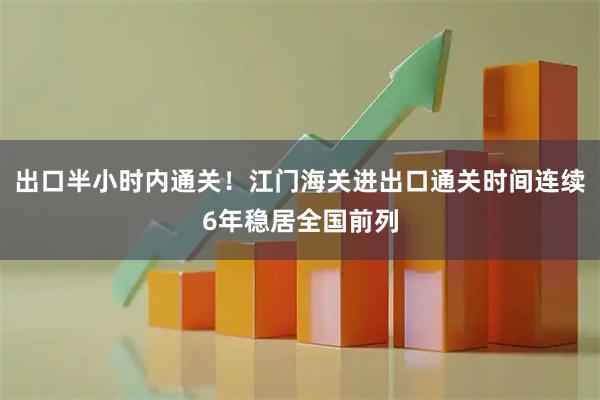 出口半小时内通关！江门海关进出口通关时间连续6年稳居全国前列
