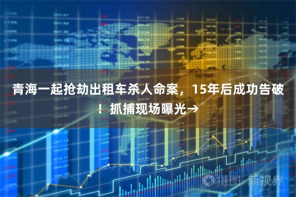 青海一起抢劫出租车杀人命案，15年后成功告破！抓捕现场曝光→
