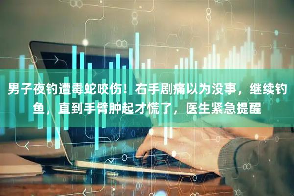 男子夜钓遭毒蛇咬伤！右手剧痛以为没事，继续钓鱼，直到手臂肿起才慌了，医生紧急提醒