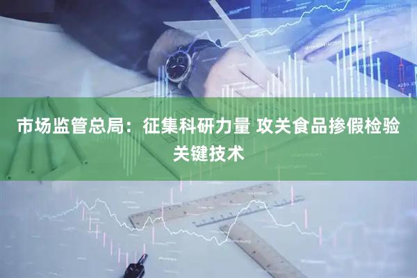 市场监管总局：征集科研力量 攻关食品掺假检验关键技术