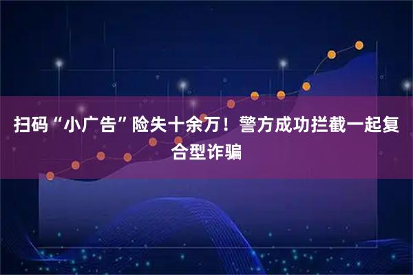扫码“小广告”险失十余万！警方成功拦截一起复合型诈骗