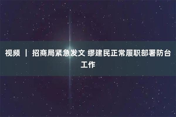 视频 ｜ 招商局紧急发文 缪建民正常履职部署防台工作
