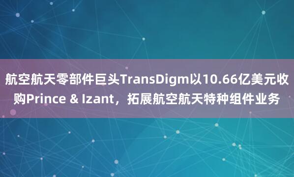 航空航天零部件巨头TransDigm以10.66亿美元收购Prince & Izant，拓展航空航天特种组件业务
