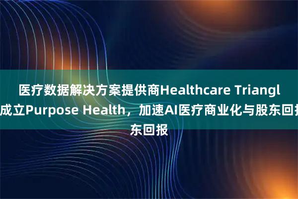 医疗数据解决方案提供商Healthcare Triangle成立Purpose Health，加速AI医疗商业化与股东回报